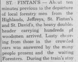 The first paragraph of a newspaper article about foresters leaving Newfoundland to serve overseas as wood cutters. The first full sentence reads: St. Fintan’s — About ten minutes previous to the departure of local forestry men from the Highlands, Jeffreys, St. Fintan’s and St. David’s, the heavy doubleheader carrying hundreds of woodsmen arrived. Lusty cheering from those in the crowded cars was answered by the many people present and the waiting Foresters.